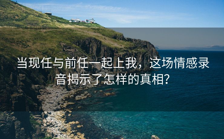 当现任与前任一起上我，这场情感录音揭示了怎样的真相？
