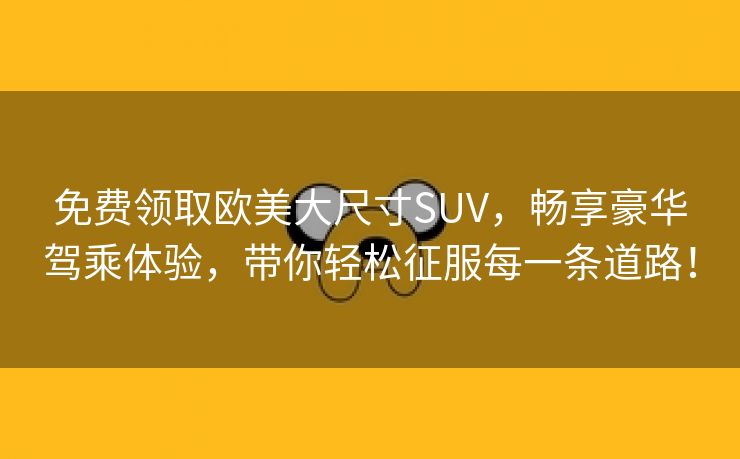 免费领取欧美大尺寸SUV，畅享豪华驾乘体验，带你轻松征服每一条道路！