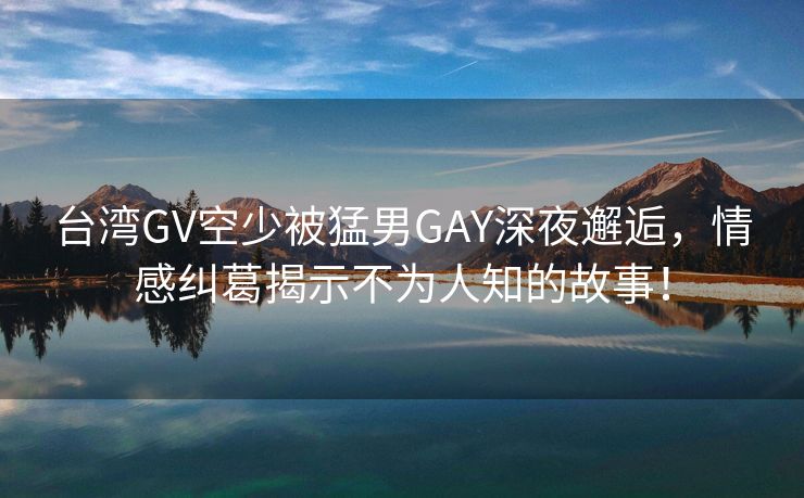 台湾GV空少被猛男GAY深夜邂逅，情感纠葛揭示不为人知的故事！