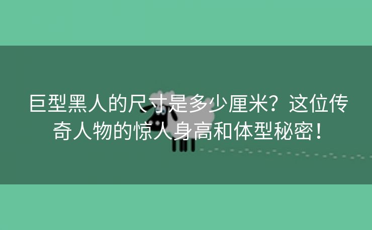 巨型黑人的尺寸是多少厘米？这位传奇人物的惊人身高和体型秘密！