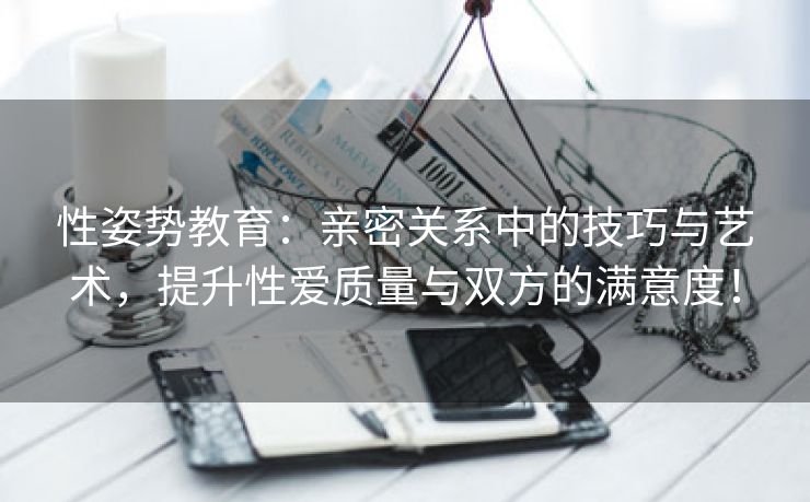 性姿势教育：亲密关系中的技巧与艺术，提升性爱质量与双方的满意度！