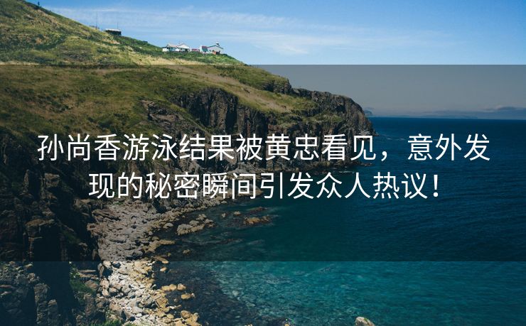 孙尚香游泳结果被黄忠看见，意外发现的秘密瞬间引发众人热议！