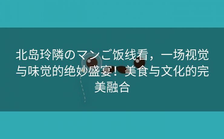 北岛玲隣のマンご饭线看，一场视觉与味觉的绝妙盛宴！美食与文化的完美融合