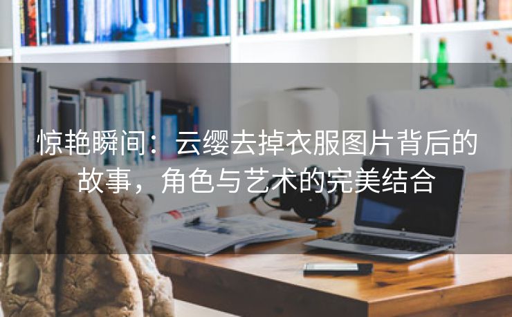 惊艳瞬间：云缨去掉衣服图片背后的故事，角色与艺术的完美结合