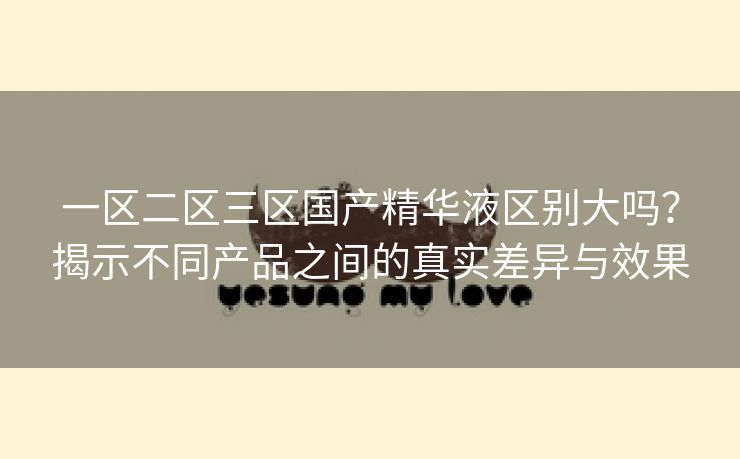一区二区三区国产精华液区别大吗？揭示不同产品之间的真实差异与效果