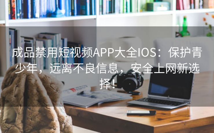 成品禁用短视频APP大全IOS：保护青少年，远离不良信息，安全上网新选择！