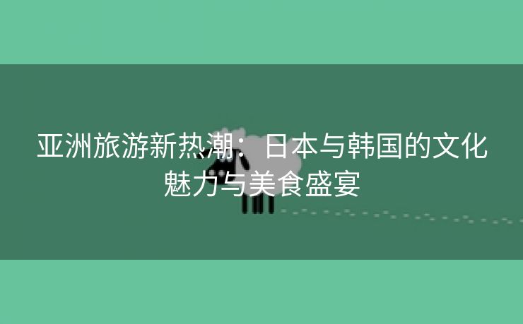 亚洲旅游新热潮：日本与韩国的文化魅力与美食盛宴