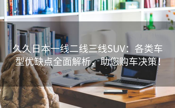 久久日本一线二线三线SUV：各类车型优缺点全面解析，助您购车决策！