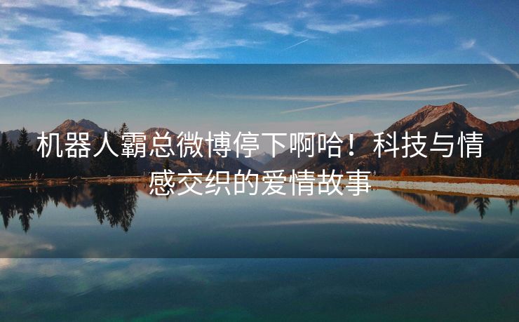 机器人霸总微博停下啊哈！科技与情感交织的爱情故事