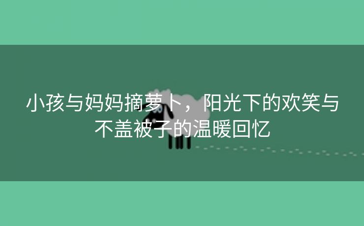 小孩与妈妈摘萝卜，阳光下的欢笑与不盖被子的温暖回忆