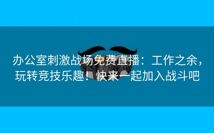 办公室刺激战场免费直播：工作之余，玩转竞技乐趣！快来一起加入战斗吧