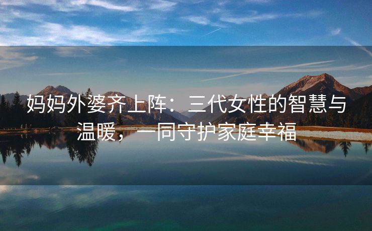 妈妈外婆齐上阵：三代女性的智慧与温暖，一同守护家庭幸福