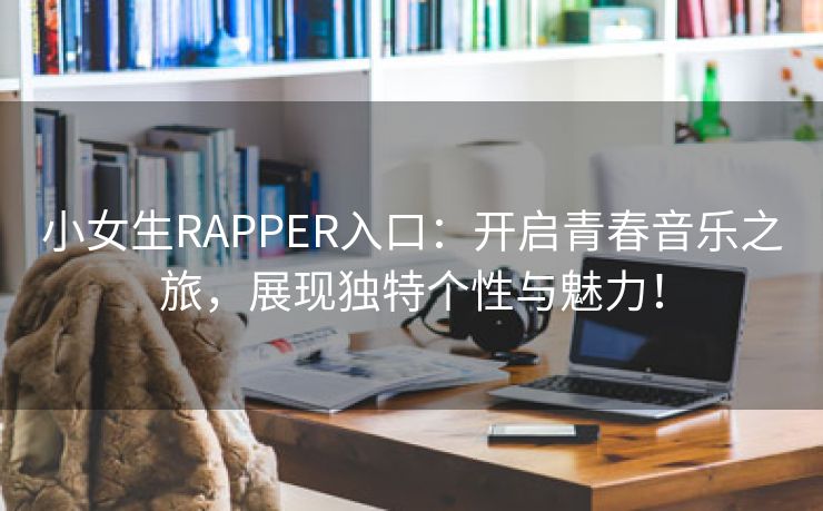 小女生RAPPER入口：开启青春音乐之旅，展现独特个性与魅力！