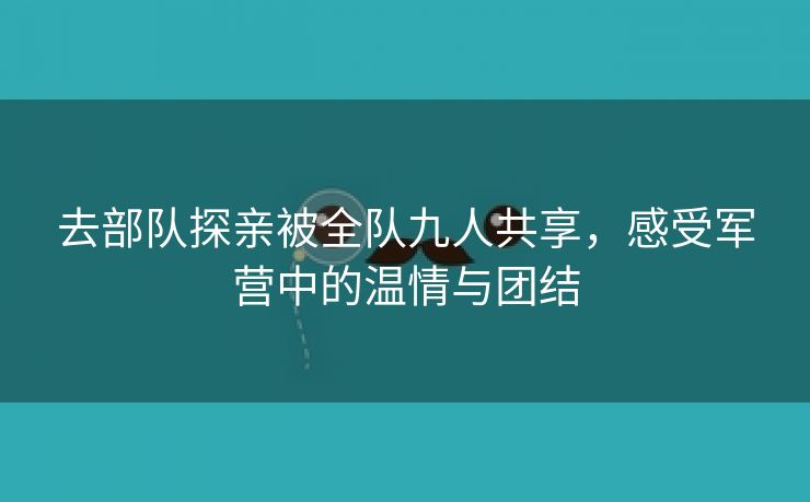 去部队探亲被全队九人共享，感受军营中的温情与团结