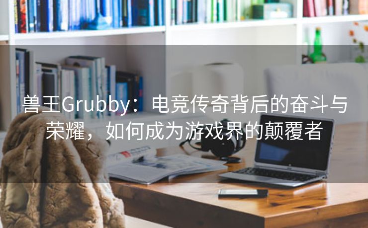 兽王Grubby：电竞传奇背后的奋斗与荣耀，如何成为游戏界的颠覆者