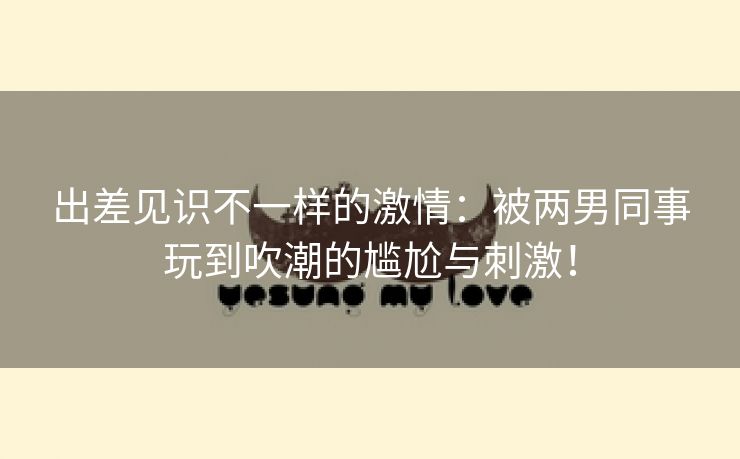 出差见识不一样的激情：被两男同事玩到吹潮的尴尬与刺激！