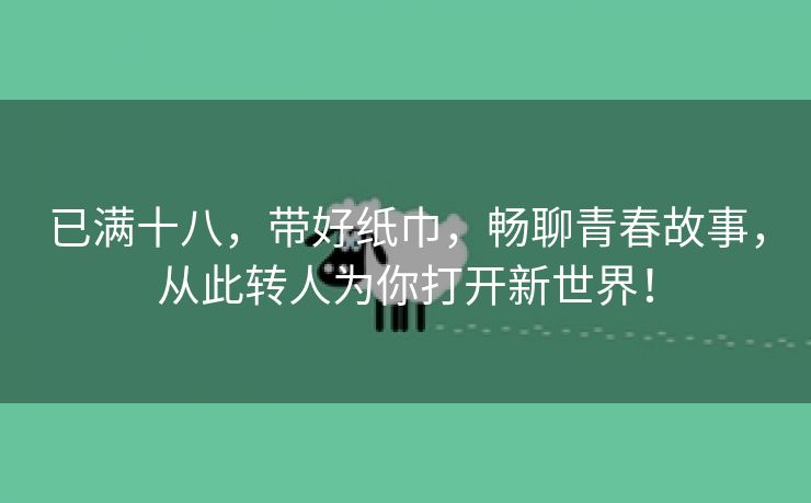 已满十八，带好纸巾，畅聊青春故事，从此转人为你打开新世界！
