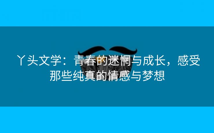 丫头文学：青春的迷惘与成长，感受那些纯真的情感与梦想