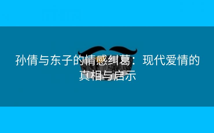 孙倩与东子的情感纠葛：现代爱情的真相与启示
