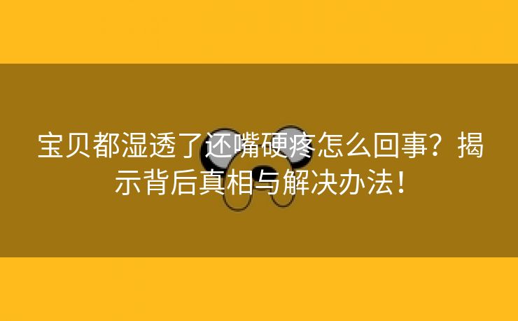 宝贝都湿透了还嘴硬疼怎么回事？揭示背后真相与解决办法！