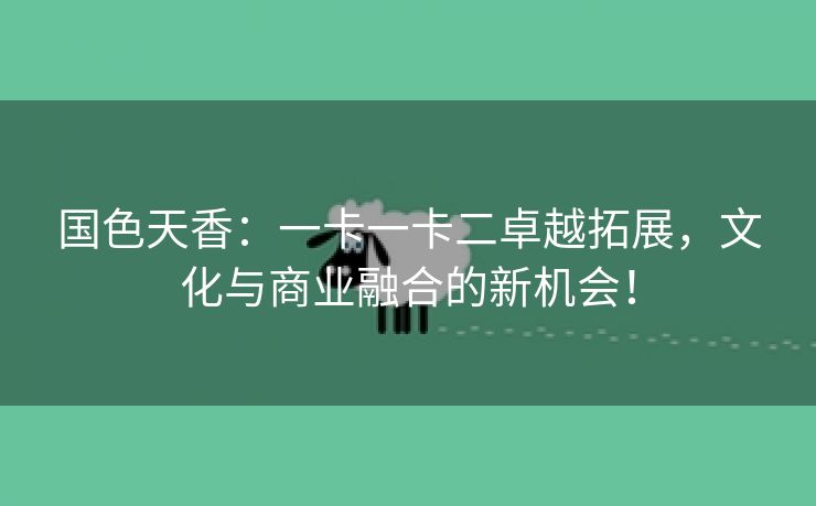 国色天香：一卡一卡二卓越拓展，文化与商业融合的新机会！