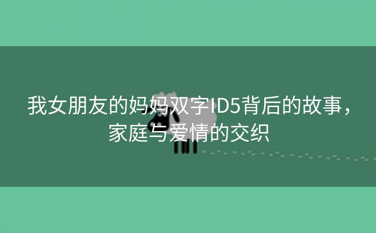 我女朋友的妈妈双字ID5背后的故事，家庭与爱情的交织