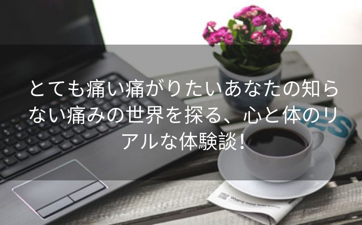 とても痛い痛がりたいあなたの知らない痛みの世界を探る、心と体のリアルな体験談！