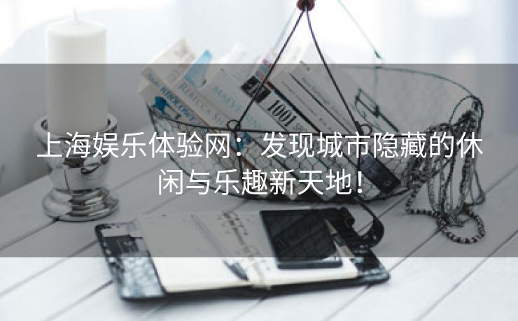 上海娱乐体验网：发现城市隐藏的休闲与乐趣新天地！