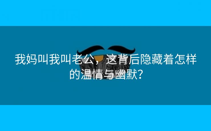 我妈叫我叫老公，这背后隐藏着怎样的温情与幽默？