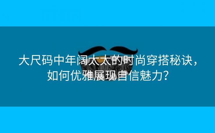 大尺码中年阔太太的时尚穿搭秘诀，如何优雅展现自信魅力？