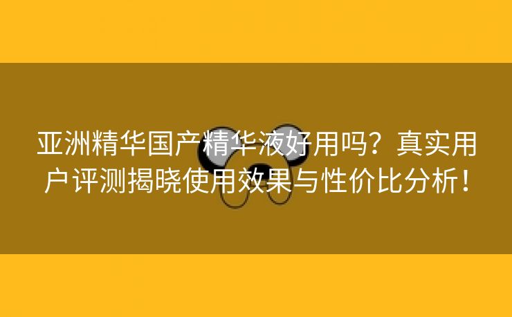 亚洲精华国产精华液好用吗？真实用户评测揭晓使用效果与性价比分析！
