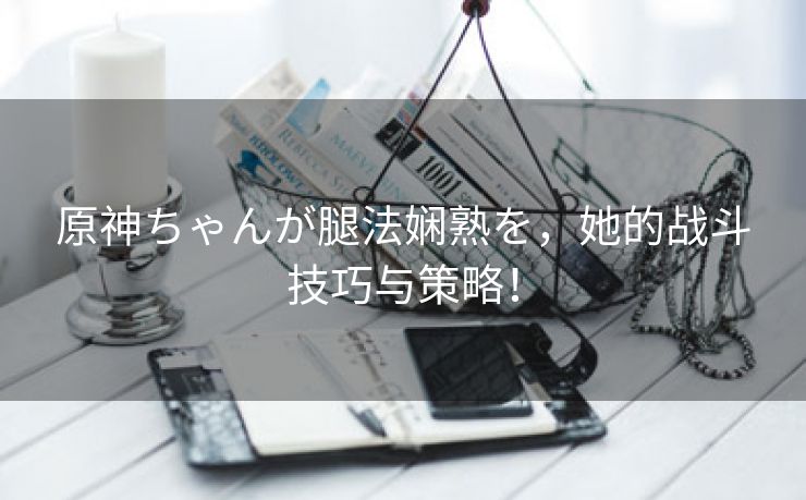 原神ちゃんが腿法娴熟を，她的战斗技巧与策略！