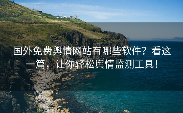 国外免费舆情网站有哪些软件？看这一篇，让你轻松舆情监测工具！