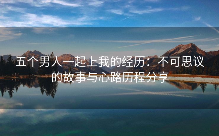 五个男人一起上我的经历：不可思议的故事与心路历程分享