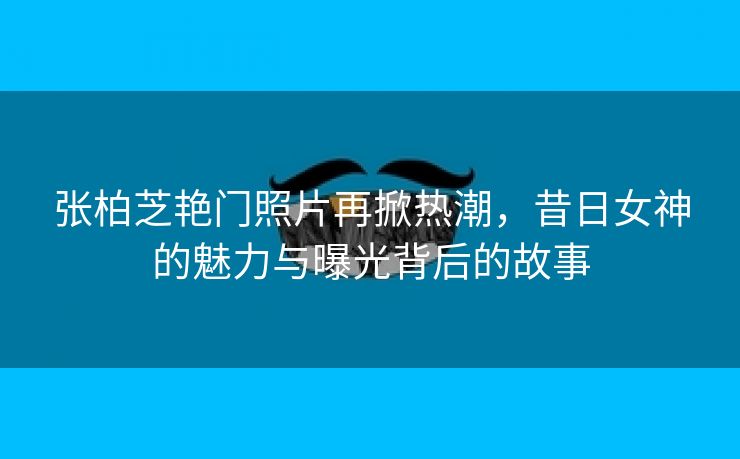 张柏芝艳门照片再掀热潮，昔日女神的魅力与曝光背后的故事