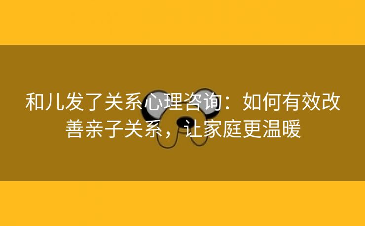 和儿发了关系心理咨询：如何有效改善亲子关系，让家庭更温暖