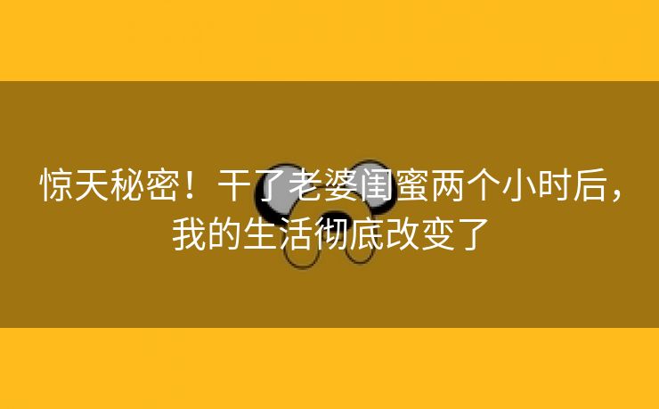 惊天秘密！干了老婆闺蜜两个小时后，我的生活彻底改变了