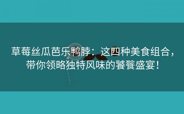 草莓丝瓜芭乐鸭脖：这四种美食组合，带你领略独特风味的饕餮盛宴！