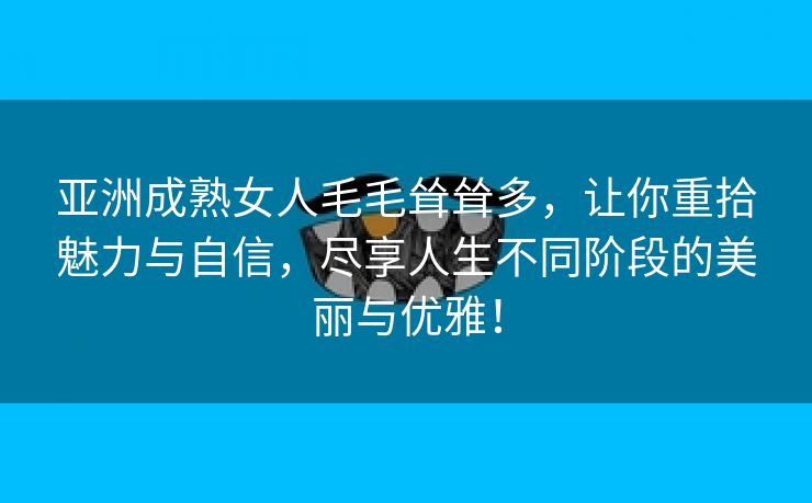 亚洲成熟女人毛毛耸耸多，让你重拾魅力与自信，尽享人生不同阶段的美丽与优雅！