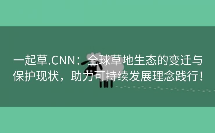 一起草.CNN：全球草地生态的变迁与保护现状，助力可持续发展理念践行！