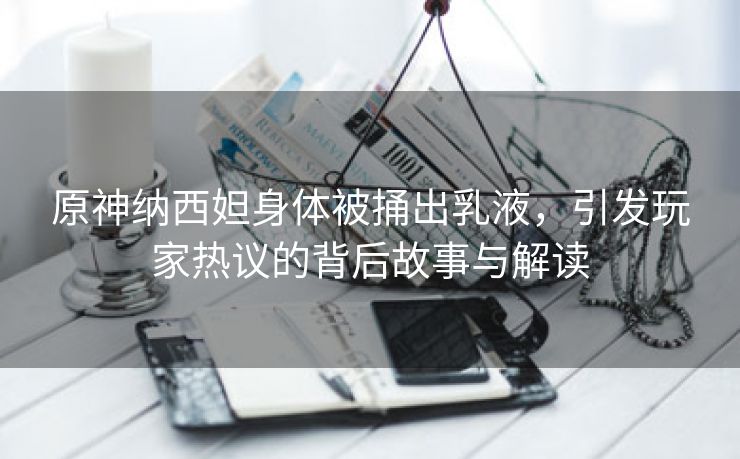 原神纳西妲身体被捅出乳液，引发玩家热议的背后故事与解读