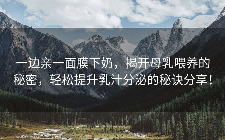 一边亲一面膜下奶，揭开母乳喂养的秘密，轻松提升乳汁分泌的秘诀分享！
