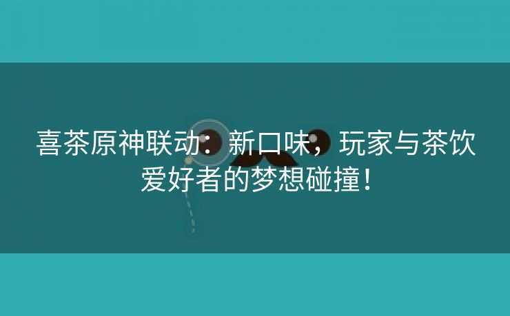 喜茶原神联动：新口味，玩家与茶饮爱好者的梦想碰撞！