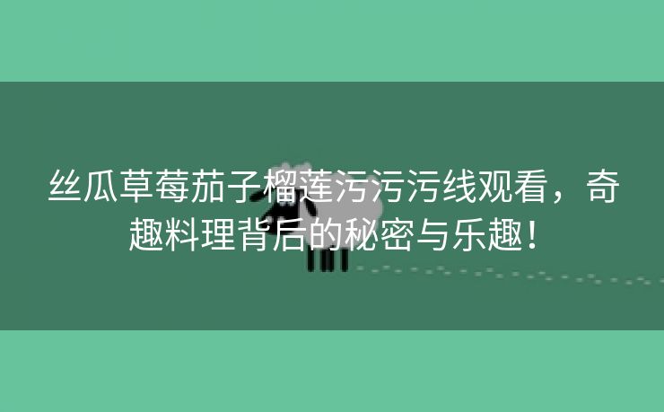 丝瓜草莓茄子榴莲污污污线观看，奇趣料理背后的秘密与乐趣！