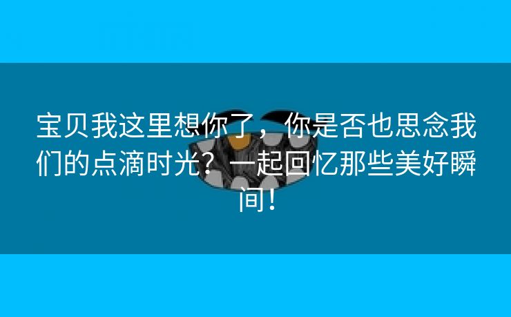 宝贝我这里想你了，你是否也思念我们的点滴时光？一起回忆那些美好瞬间！