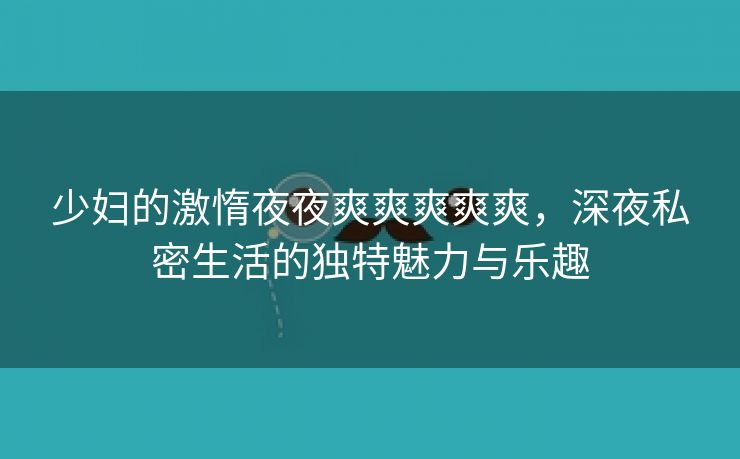 少妇的激惰夜夜爽爽爽爽爽，深夜私密生活的独特魅力与乐趣