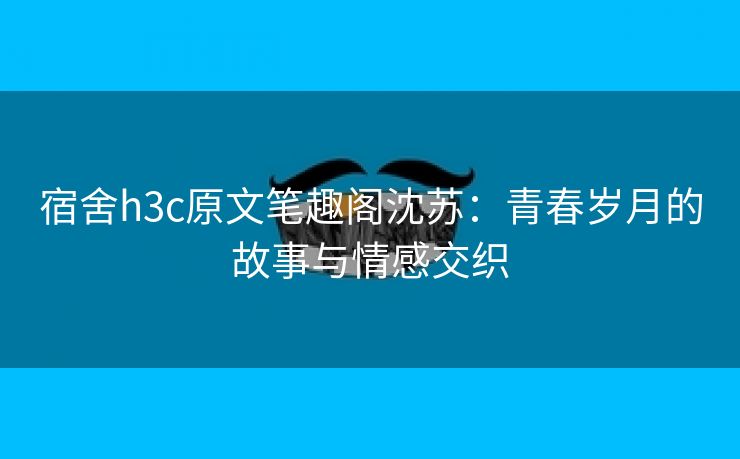 宿舍h3c原文笔趣阁沈苏：青春岁月的故事与情感交织