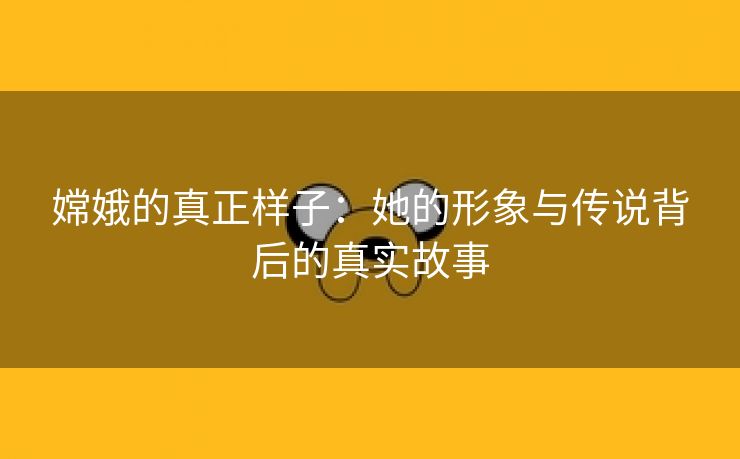 嫦娥的真正样子：她的形象与传说背后的真实故事