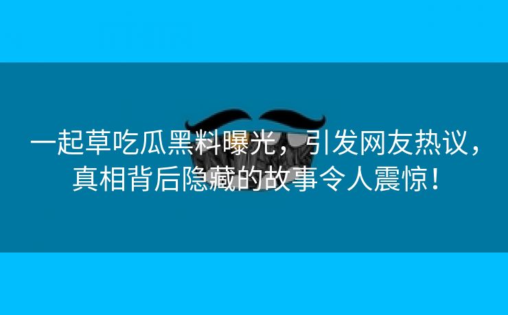 一起草吃瓜黑料曝光，引发网友热议，真相背后隐藏的故事令人震惊！
