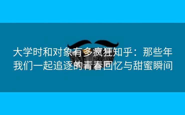 大学时和对象有多疯狂知乎：那些年我们一起追逐的青春回忆与甜蜜瞬间